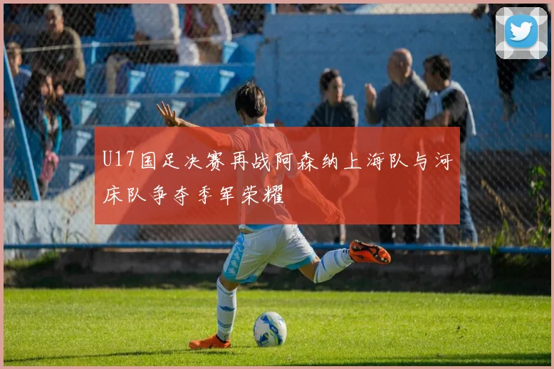 U17国足决赛再战阿森纳上海队与河床队争夺季军荣耀